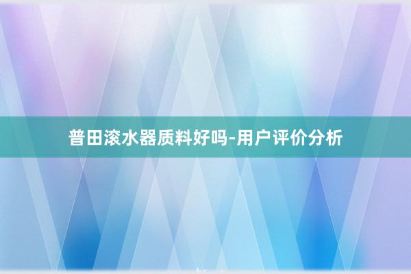 普田滚水器质料好吗-用户评价分析