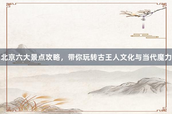 北京六大景点攻略，带你玩转古王人文化与当代魔力