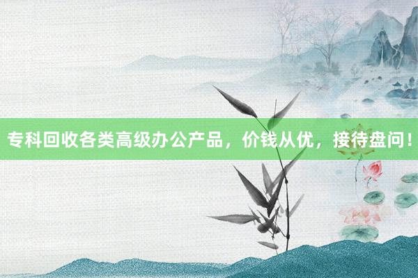 专科回收各类高级办公产品，价钱从优，接待盘问！